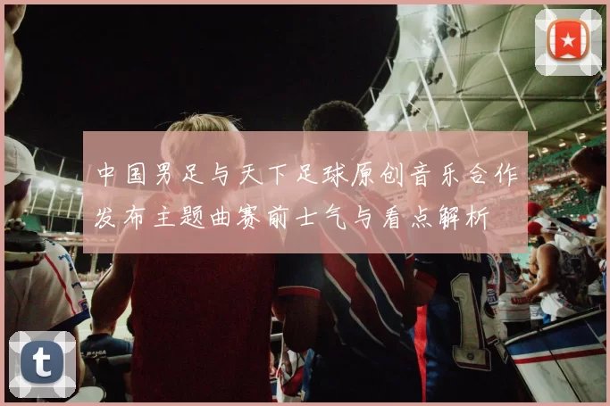 中国男足与天下足球原创音乐合作发布主题曲赛前士气与看点解析
