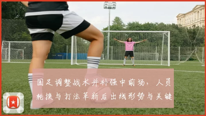 国足调整战术并补强中前场，人员轮换与打法革新后出线形势与关键看点