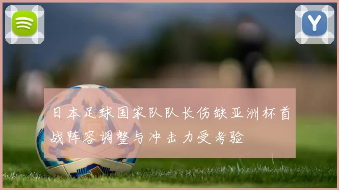 日本足球国家队队长伤缺亚洲杯首战阵容调整与冲击力受考验