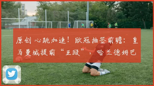 原创 心跳加速！欧冠抽签前瞻：皇马曼城提前“互殴”，哈兰德姆巴佩谁能封神？