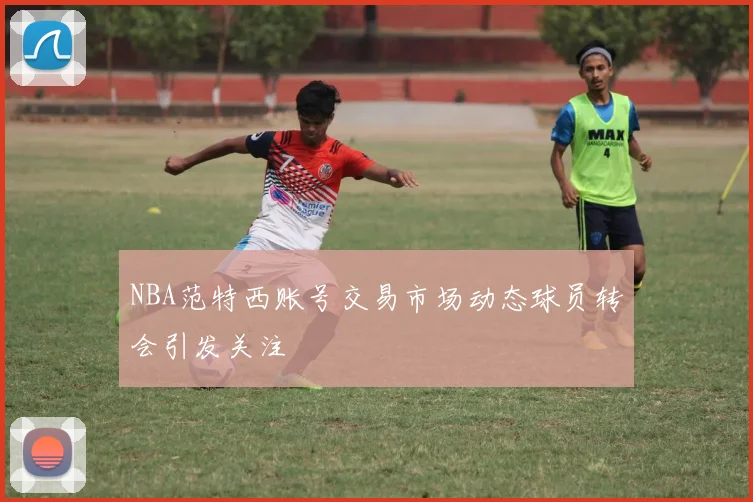 NBA范特西账号交易市场动态球员转会引发关注