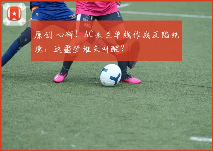 原创 心碎！AC米兰单线作战反陷绝境，这噩梦谁来叫醒？