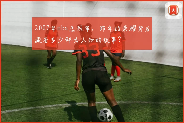 2007年nba总冠军，那年的荣耀背后藏着多少鲜为人知的故事？