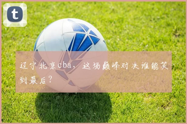 辽宁北京cba，这场巅峰对决谁能笑到最后？