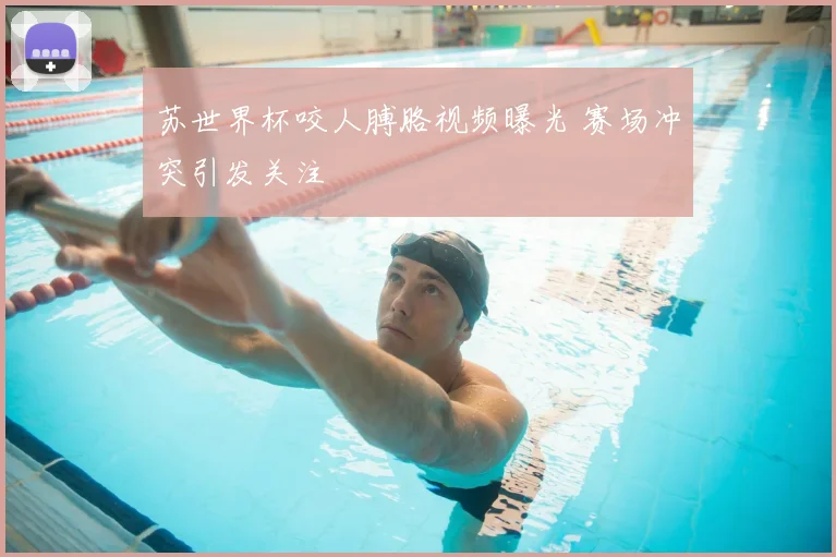 苏世界杯咬人膊胳视频曝光 赛场冲突引发关注