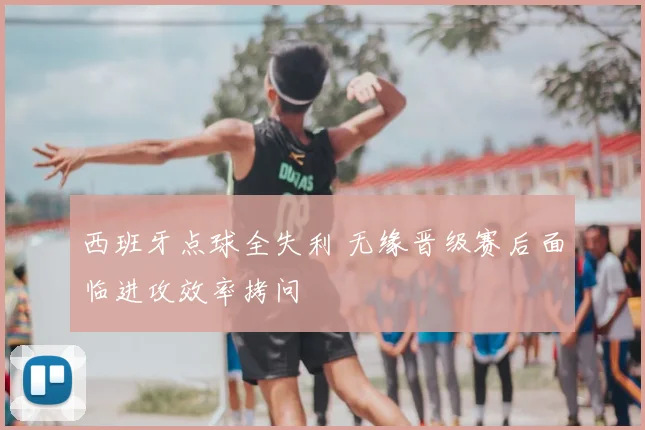 西班牙点球全失利 无缘晋级赛后面临进攻效率拷问