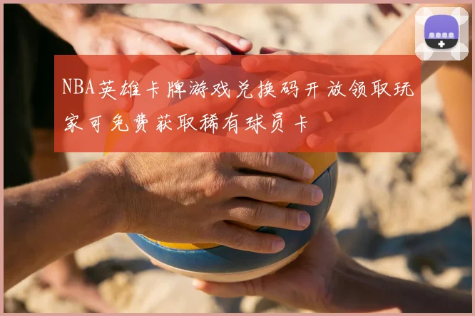 NBA英雄卡牌游戏兑换码开放领取玩家可免费获取稀有球员卡