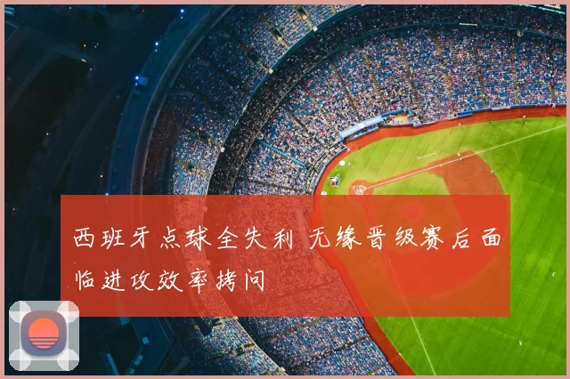 西班牙点球全失利 无缘晋级赛后面临进攻效率拷问