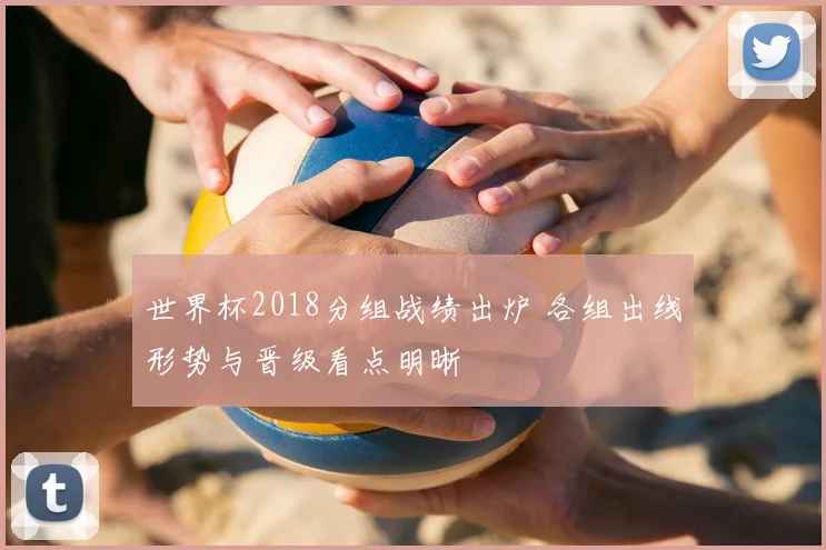 世界杯2018分组战绩出炉 各组出线形势与晋级看点明晰