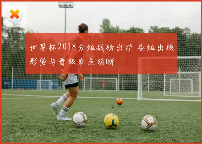 世界杯2018分组战绩出炉 各组出线形势与晋级看点明晰